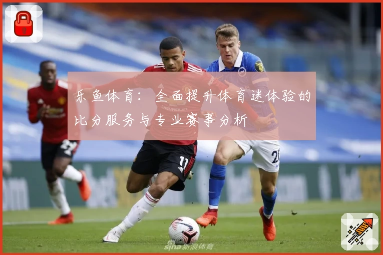 乐鱼体育:全面提升体育迷体验的比分服务与专业赛事分析