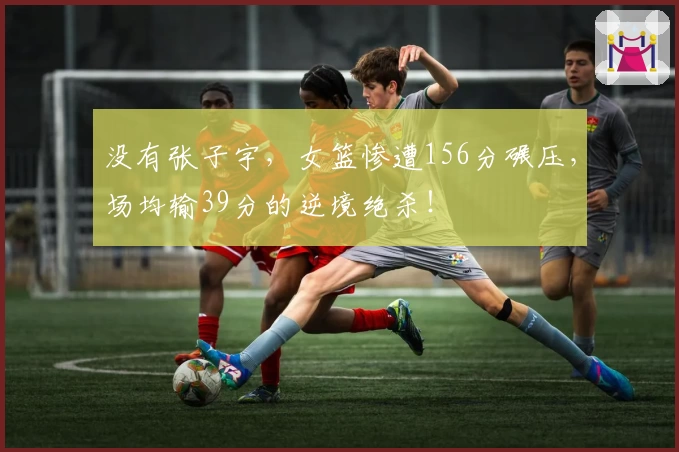 没有张子宇，女篮惨遭156分碾压，场均输39分的逆境绝杀！