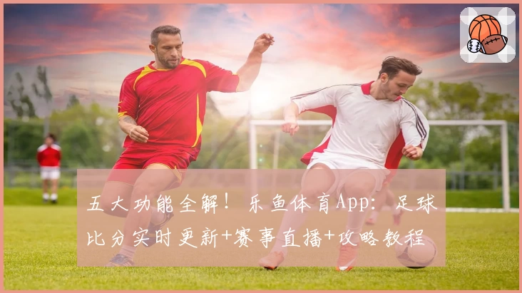 五大功能全解!乐鱼体育App:足球比分实时更新+赛事直播+攻略教程