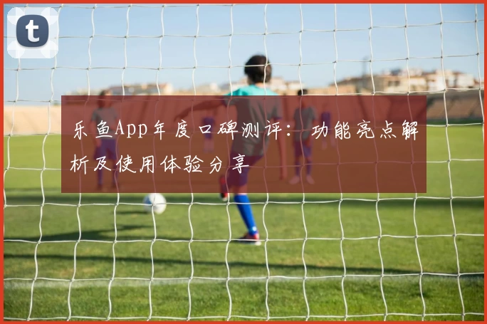 乐鱼App年度口碑测评:功能亮点解析及使用体验分享