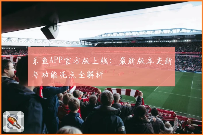 乐鱼APP官方版上线：最新版本更新与功能亮点全解析