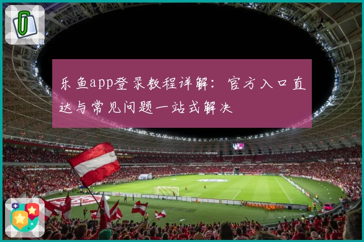 乐鱼app登录教程详解:官方入口直达与常见问题一站式解决