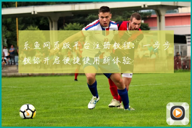 乐鱼网页版平台注册教程：一步步教你开启便捷使用新体验