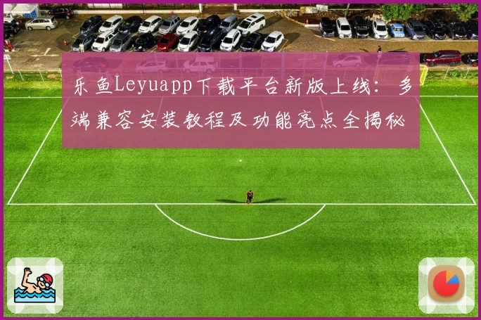 乐鱼Leyuapp下载平台新版上线:多端兼容安装教程及功能亮点全揭秘