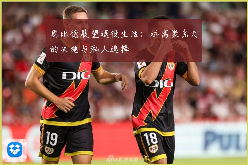 恩比德展望退役生活：远离聚光灯的决绝与私人选择