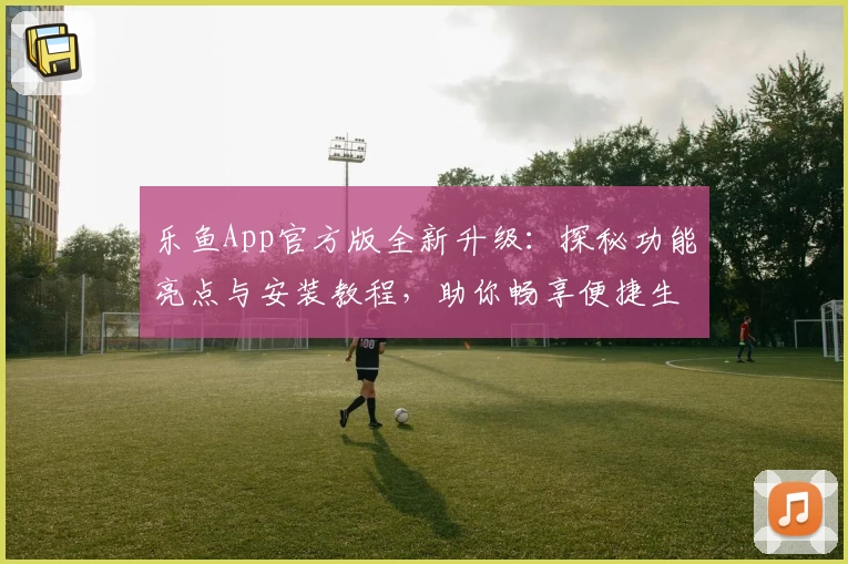 乐鱼App官方版全新升级：探秘功能亮点与安装教程，助你畅享便捷生活新体验