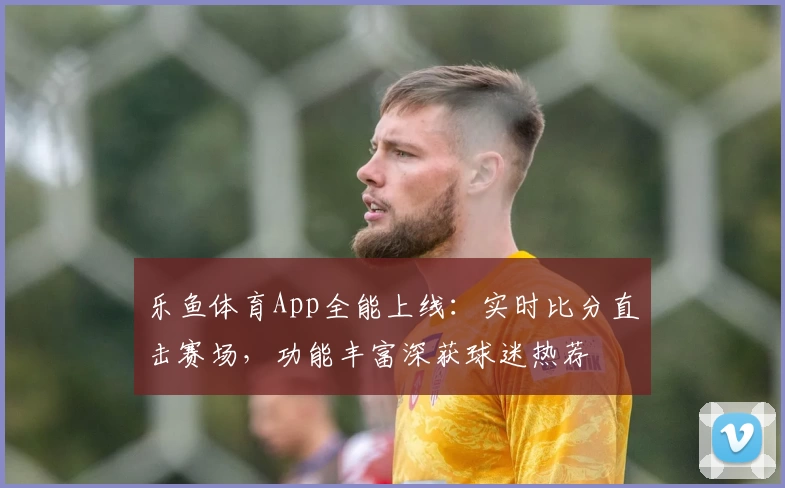 乐鱼体育App全能上线：实时比分直击赛场，功能丰富深获球迷热荐