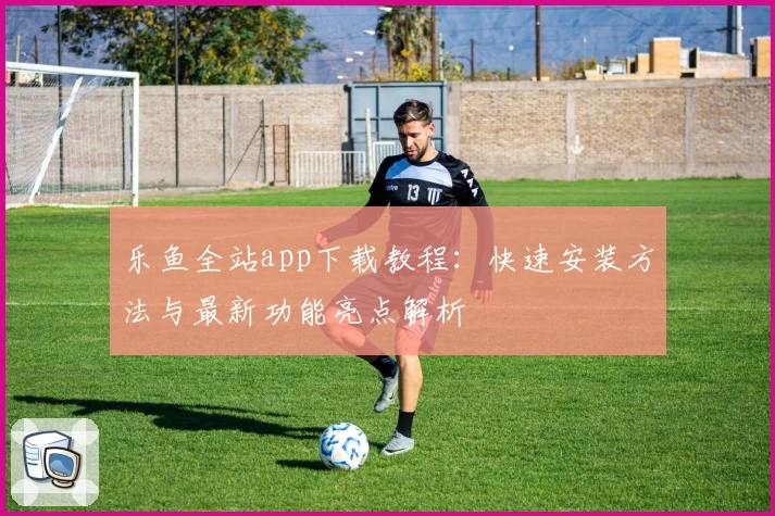乐鱼全站app下载教程：快速安装方法与最新功能亮点解析