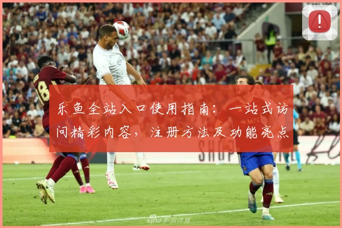 乐鱼全站入口使用指南:一站式访问精彩内容,注册方法及功能亮点全解析