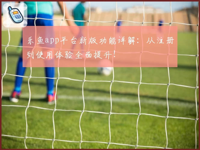 乐鱼app平台新版功能详解：从注册到使用体验全面提升！