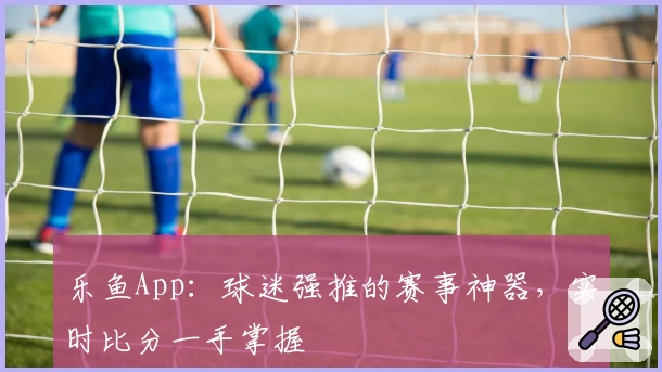 乐鱼App:球迷强推的赛事神器,实时比分一手掌握