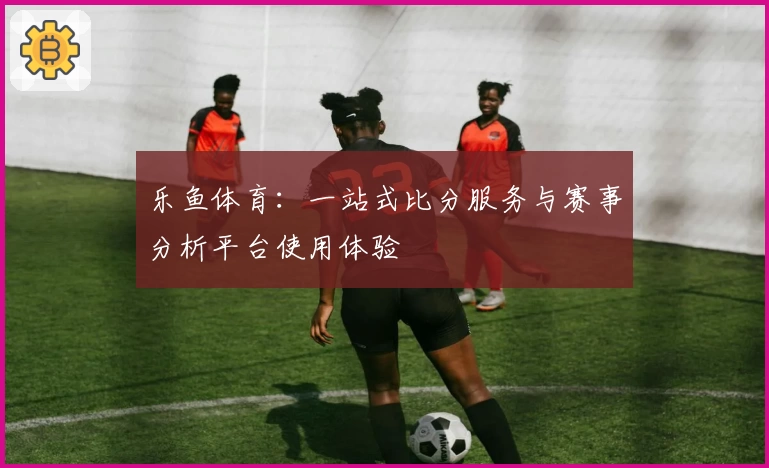 乐鱼体育:一站式比分服务与赛事分析平台使用体验