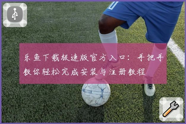 乐鱼下载极速版官方入口：手把手教你轻松完成安装与注册教程
