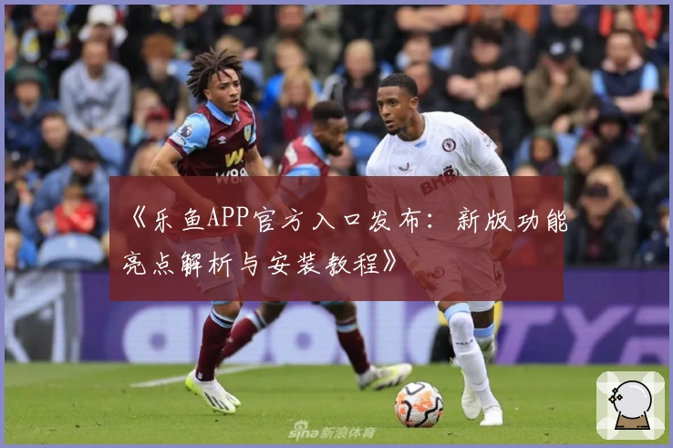 《乐鱼APP官方入口发布：新版功能亮点解析与安装教程》