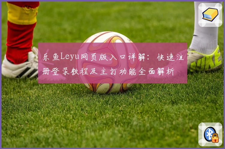 乐鱼Leyu网页版入口详解：快速注册登录教程及主打功能全面解析