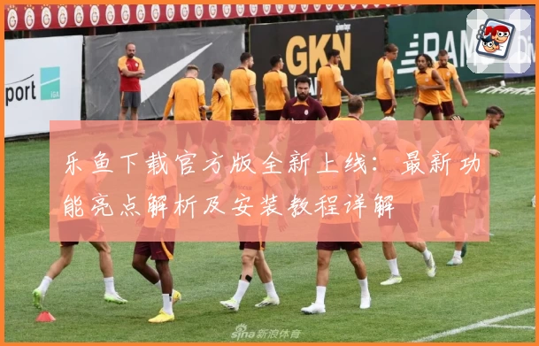 乐鱼下载官方版全新上线：最新功能亮点解析及安装教程详解