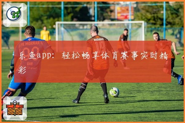 乐鱼app：轻松畅享体育赛事实时精彩