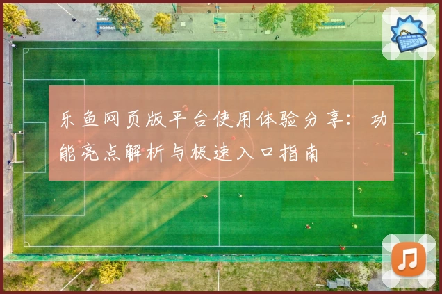 乐鱼网页版平台使用体验分享：功能亮点解析与极速入口指南