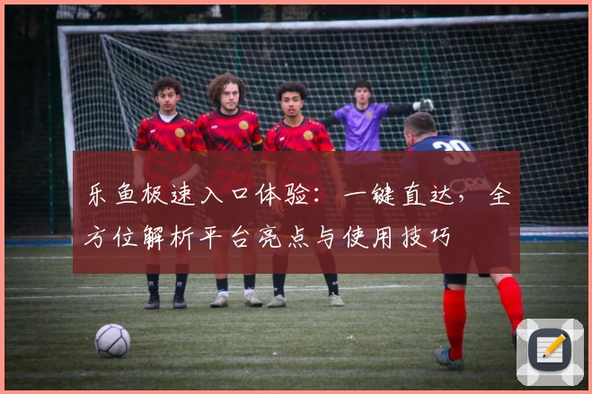 乐鱼极速入口体验：一键直达，全方位解析平台亮点与使用技巧