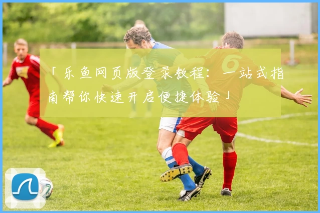 「乐鱼网页版登录教程：一站式指南帮你快速开启便捷体验」
