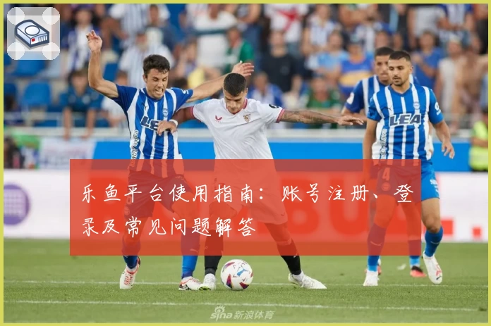 乐鱼平台使用指南:账号注册、登录及常见问题解答
