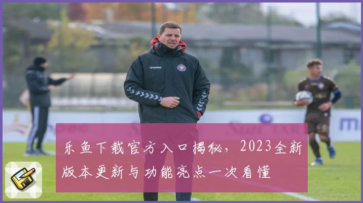 乐鱼下载官方入口揭秘，2023全新版本更新与功能亮点一次看懂