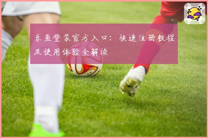 乐鱼登录官方入口：快速注册教程及使用体验全解读