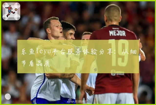 乐鱼leyu平台服务体验分享：从细节看品质