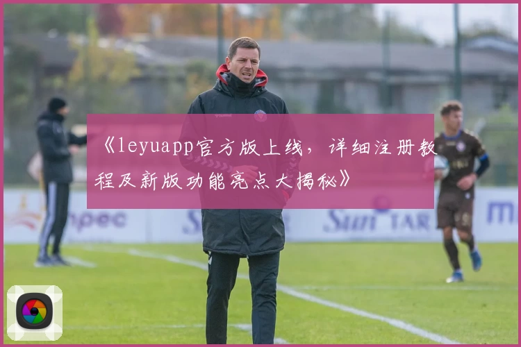 《leyuapp官方版上线,详细注册教程及新版功能亮点大揭秘》