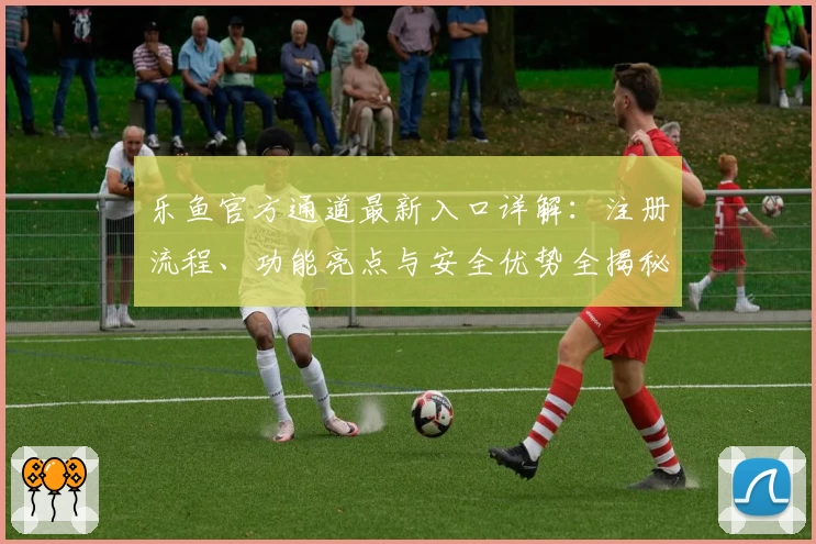 乐鱼官方通道最新入口详解:注册流程、功能亮点与安全优势全揭秘