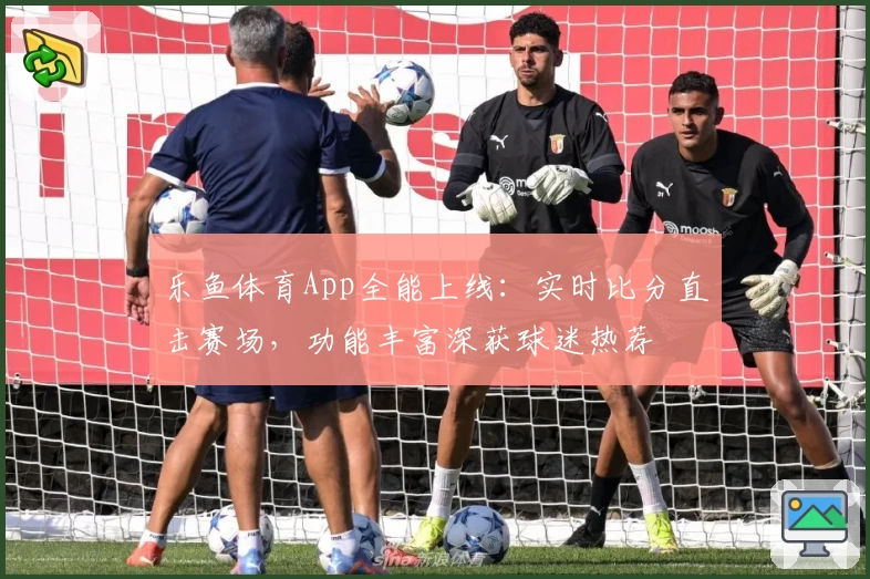 乐鱼体育App全能上线：实时比分直击赛场，功能丰富深获球迷热荐