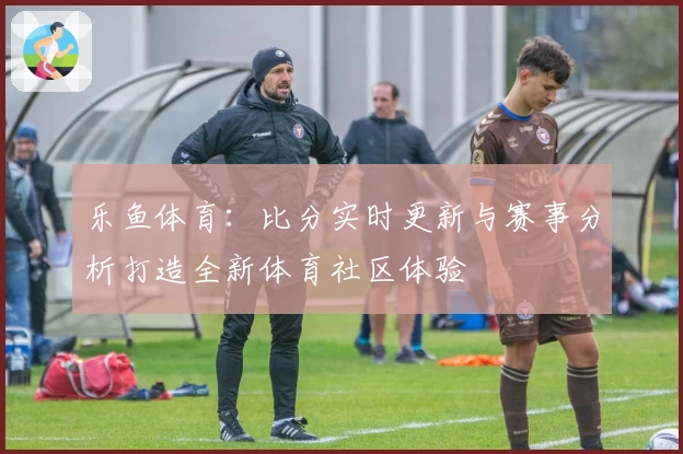 乐鱼体育：比分实时更新与赛事分析打造全新体育社区体验