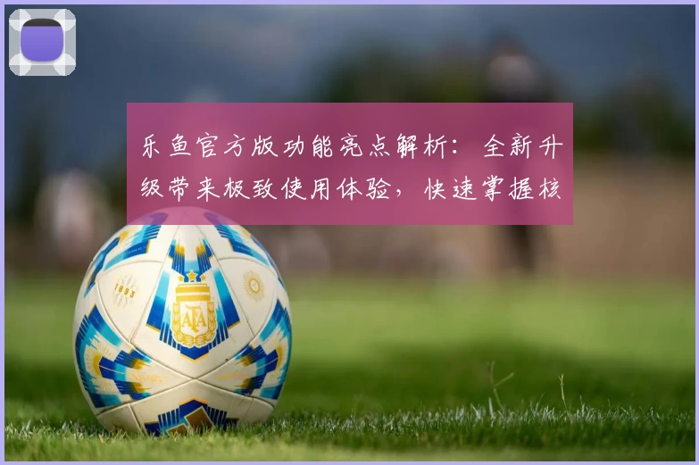 乐鱼官方版功能亮点解析：全新升级带来极致使用体验，快速掌握核心操作技巧