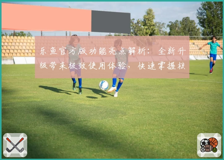 乐鱼官方版功能亮点解析：全新升级带来极致使用体验，快速掌握核心操作技巧