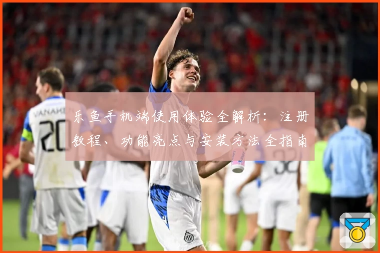 乐鱼手机端使用体验全解析：注册教程、功能亮点与安装方法全指南