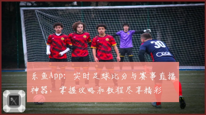 乐鱼App：实时足球比分与赛事直播神器，掌握攻略和教程尽享精彩