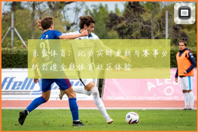乐鱼体育：比分实时更新与赛事分析打造全新体育社区体验