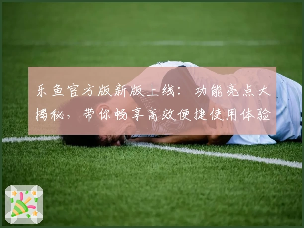 乐鱼官方版新版上线：功能亮点大揭秘，带你畅享高效便捷使用体验