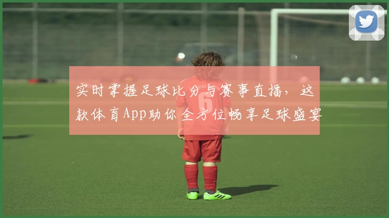 实时掌握足球比分与赛事直播,这款体育App助你全方位畅享足球盛宴