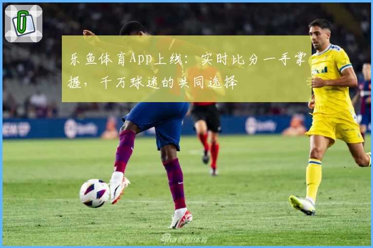 乐鱼体育App上线：实时比分一手掌握，千万球迷的共同选择