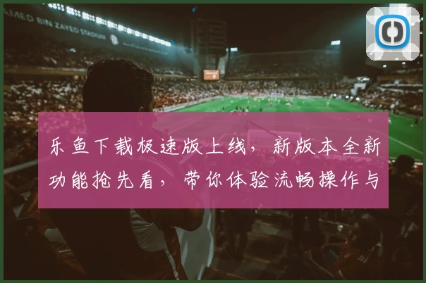 乐鱼下载极速版上线，新版本全新功能抢先看，带你体验流畅操作与便捷服务