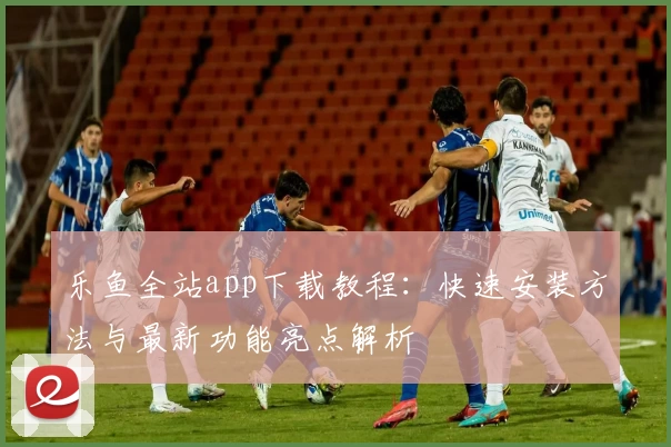 乐鱼全站app下载教程：快速安装方法与最新功能亮点解析