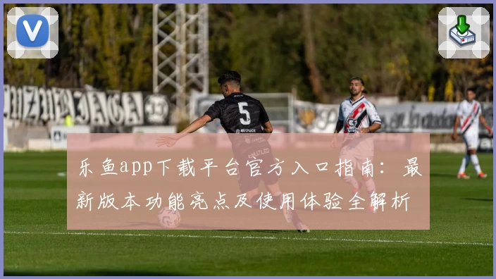 乐鱼app下载平台官方入口指南：最新版本功能亮点及使用体验全解析