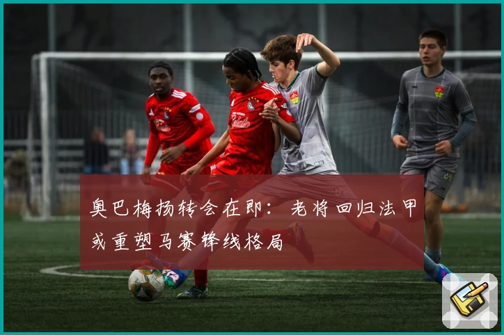 奥巴梅扬转会在即:老将回归法甲或重塑马赛锋线格局