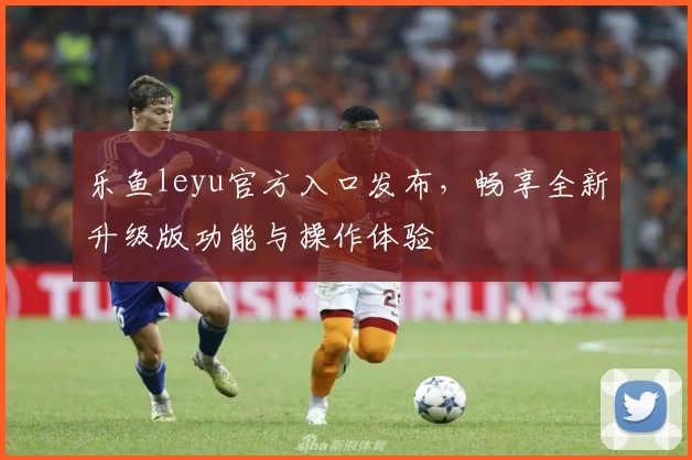 乐鱼leyu官方入口发布，畅享全新升级版功能与操作体验