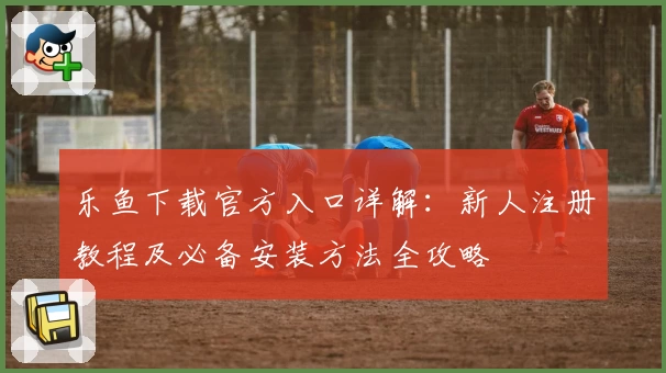 乐鱼下载官方入口详解：新人注册教程及必备安装方法全攻略