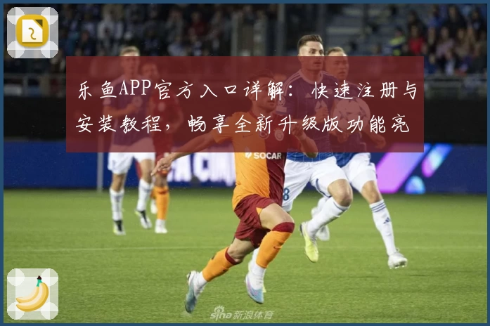 乐鱼APP官方入口详解：快速注册与安装教程，畅享全新升级版功能亮点