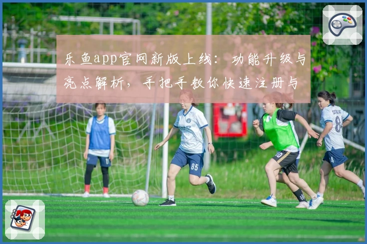 乐鱼app官网新版上线：功能升级与亮点解析，手把手教你快速注册与体验