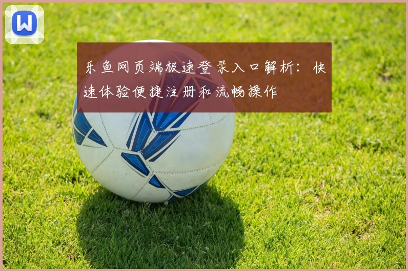 乐鱼网页端极速登录入口解析：快速体验便捷注册和流畅操作