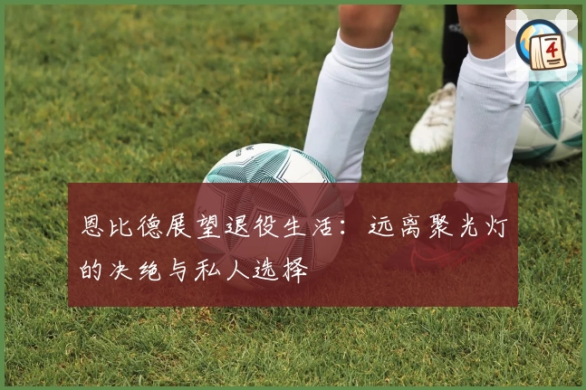 恩比德展望退役生活：远离聚光灯的决绝与私人选择